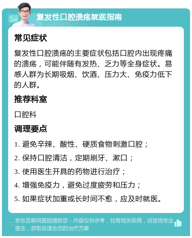 复发性口腔溃疡就医指南 常见症状 复发性口腔溃疡的主要症状包括口腔内出现疼痛的溃疡，可能伴随有发热、乏力等全身症状。易感人群为长期吸烟、饮酒、压力大、免疫力低下的人群。 推荐科室 口腔科 调理要点 1. 避免辛辣、酸性、硬质食物刺激口腔； 2. 保持口腔清洁，定期刷牙、漱口； 3. 使用医生开具的药物进行治疗； 4. 增强免疫力，避免过度疲劳和压力； 5. 如果症状加重或长时间不愈，应及时就医。