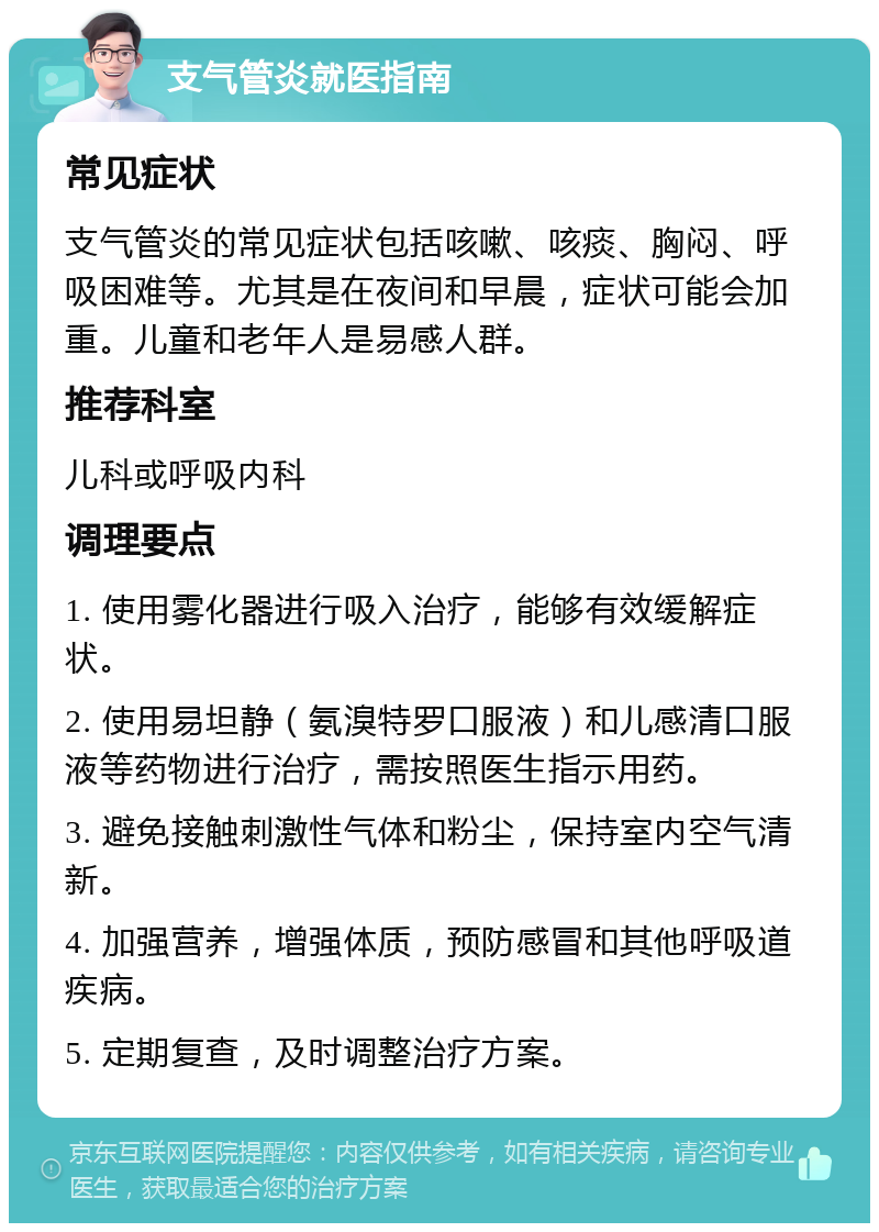 支气管炎就医指南 常见症状 支气管炎的常见症状包括咳嗽、咳痰、胸闷、呼吸困难等。尤其是在夜间和早晨，症状可能会加重。儿童和老年人是易感人群。 推荐科室 儿科或呼吸内科 调理要点 1. 使用雾化器进行吸入治疗，能够有效缓解症状。 2. 使用易坦静（氨溴特罗口服液）和儿感清口服液等药物进行治疗，需按照医生指示用药。 3. 避免接触刺激性气体和粉尘，保持室内空气清新。 4. 加强营养，增强体质，预防感冒和其他呼吸道疾病。 5. 定期复查，及时调整治疗方案。