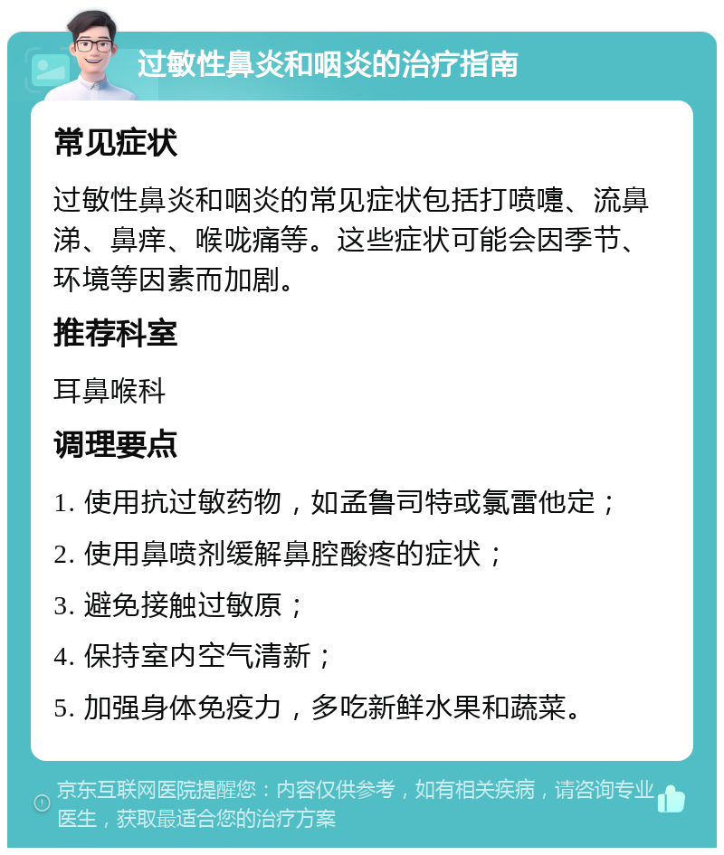 过敏性鼻炎和咽炎的治疗指南 常见症状 过敏性鼻炎和咽炎的常见症状包括打喷嚏、流鼻涕、鼻痒、喉咙痛等。这些症状可能会因季节、环境等因素而加剧。 推荐科室 耳鼻喉科 调理要点 1. 使用抗过敏药物，如孟鲁司特或氯雷他定； 2. 使用鼻喷剂缓解鼻腔酸疼的症状； 3. 避免接触过敏原； 4. 保持室内空气清新； 5. 加强身体免疫力，多吃新鲜水果和蔬菜。