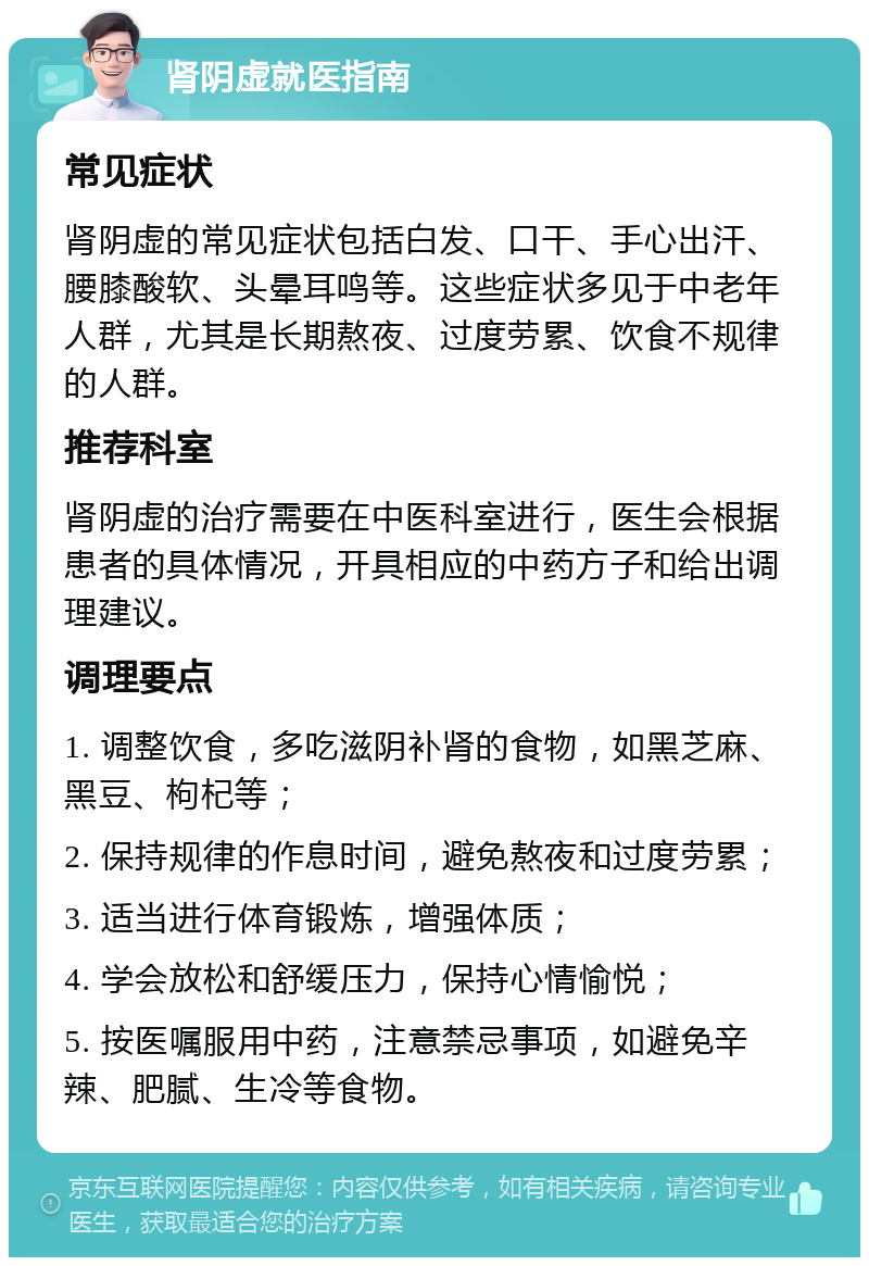 肾阴虚就医指南 常见症状 肾阴虚的常见症状包括白发、口干、手心出汗、腰膝酸软、头晕耳鸣等。这些症状多见于中老年人群，尤其是长期熬夜、过度劳累、饮食不规律的人群。 推荐科室 肾阴虚的治疗需要在中医科室进行，医生会根据患者的具体情况，开具相应的中药方子和给出调理建议。 调理要点 1. 调整饮食，多吃滋阴补肾的食物，如黑芝麻、黑豆、枸杞等； 2. 保持规律的作息时间，避免熬夜和过度劳累； 3. 适当进行体育锻炼，增强体质； 4. 学会放松和舒缓压力，保持心情愉悦； 5. 按医嘱服用中药，注意禁忌事项，如避免辛辣、肥腻、生冷等食物。