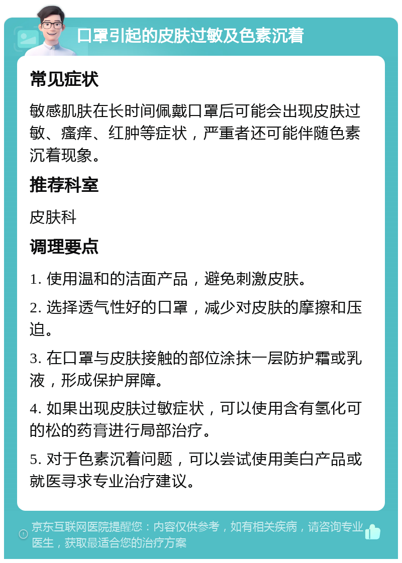 口罩引起的皮肤过敏及色素沉着 常见症状 敏感肌肤在长时间佩戴口罩后可能会出现皮肤过敏、瘙痒、红肿等症状，严重者还可能伴随色素沉着现象。 推荐科室 皮肤科 调理要点 1. 使用温和的洁面产品，避免刺激皮肤。 2. 选择透气性好的口罩，减少对皮肤的摩擦和压迫。 3. 在口罩与皮肤接触的部位涂抹一层防护霜或乳液，形成保护屏障。 4. 如果出现皮肤过敏症状，可以使用含有氢化可的松的药膏进行局部治疗。 5. 对于色素沉着问题，可以尝试使用美白产品或就医寻求专业治疗建议。