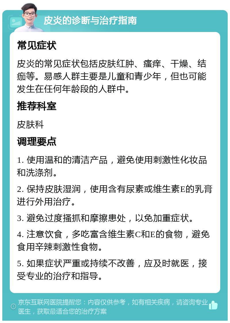 皮炎的诊断与治疗指南 常见症状 皮炎的常见症状包括皮肤红肿、瘙痒、干燥、结痂等。易感人群主要是儿童和青少年，但也可能发生在任何年龄段的人群中。 推荐科室 皮肤科 调理要点 1. 使用温和的清洁产品，避免使用刺激性化妆品和洗涤剂。 2. 保持皮肤湿润，使用含有尿素或维生素E的乳膏进行外用治疗。 3. 避免过度搔抓和摩擦患处，以免加重症状。 4. 注意饮食，多吃富含维生素C和E的食物，避免食用辛辣刺激性食物。 5. 如果症状严重或持续不改善，应及时就医，接受专业的治疗和指导。