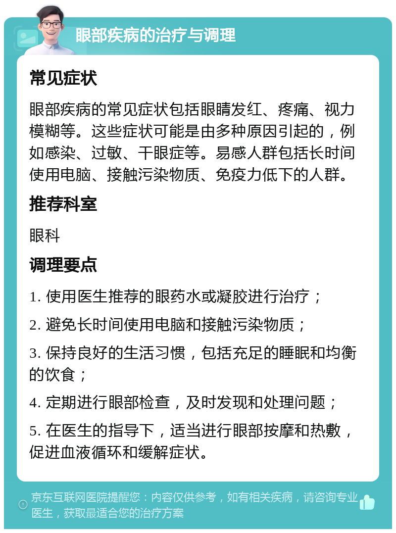 眼部疾病的治疗与调理 常见症状 眼部疾病的常见症状包括眼睛发红、疼痛、视力模糊等。这些症状可能是由多种原因引起的，例如感染、过敏、干眼症等。易感人群包括长时间使用电脑、接触污染物质、免疫力低下的人群。 推荐科室 眼科 调理要点 1. 使用医生推荐的眼药水或凝胶进行治疗； 2. 避免长时间使用电脑和接触污染物质； 3. 保持良好的生活习惯，包括充足的睡眠和均衡的饮食； 4. 定期进行眼部检查，及时发现和处理问题； 5. 在医生的指导下，适当进行眼部按摩和热敷，促进血液循环和缓解症状。