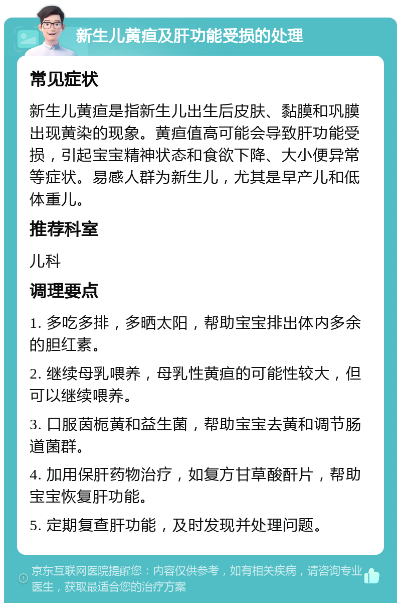 新生儿黄疸及肝功能受损的处理 常见症状 新生儿黄疸是指新生儿出生后皮肤、黏膜和巩膜出现黄染的现象。黄疸值高可能会导致肝功能受损，引起宝宝精神状态和食欲下降、大小便异常等症状。易感人群为新生儿，尤其是早产儿和低体重儿。 推荐科室 儿科 调理要点 1. 多吃多排，多晒太阳，帮助宝宝排出体内多余的胆红素。 2. 继续母乳喂养，母乳性黄疸的可能性较大，但可以继续喂养。 3. 口服茵栀黄和益生菌，帮助宝宝去黄和调节肠道菌群。 4. 加用保肝药物治疗，如复方甘草酸酐片，帮助宝宝恢复肝功能。 5. 定期复查肝功能，及时发现并处理问题。