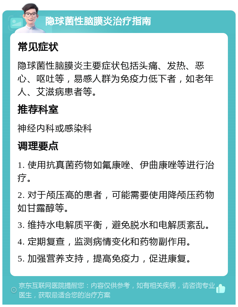 隐球菌性脑膜炎治疗指南 常见症状 隐球菌性脑膜炎主要症状包括头痛、发热、恶心、呕吐等，易感人群为免疫力低下者，如老年人、艾滋病患者等。 推荐科室 神经内科或感染科 调理要点 1. 使用抗真菌药物如氟康唑、伊曲康唑等进行治疗。 2. 对于颅压高的患者，可能需要使用降颅压药物如甘露醇等。 3. 维持水电解质平衡，避免脱水和电解质紊乱。 4. 定期复查，监测病情变化和药物副作用。 5. 加强营养支持，提高免疫力，促进康复。