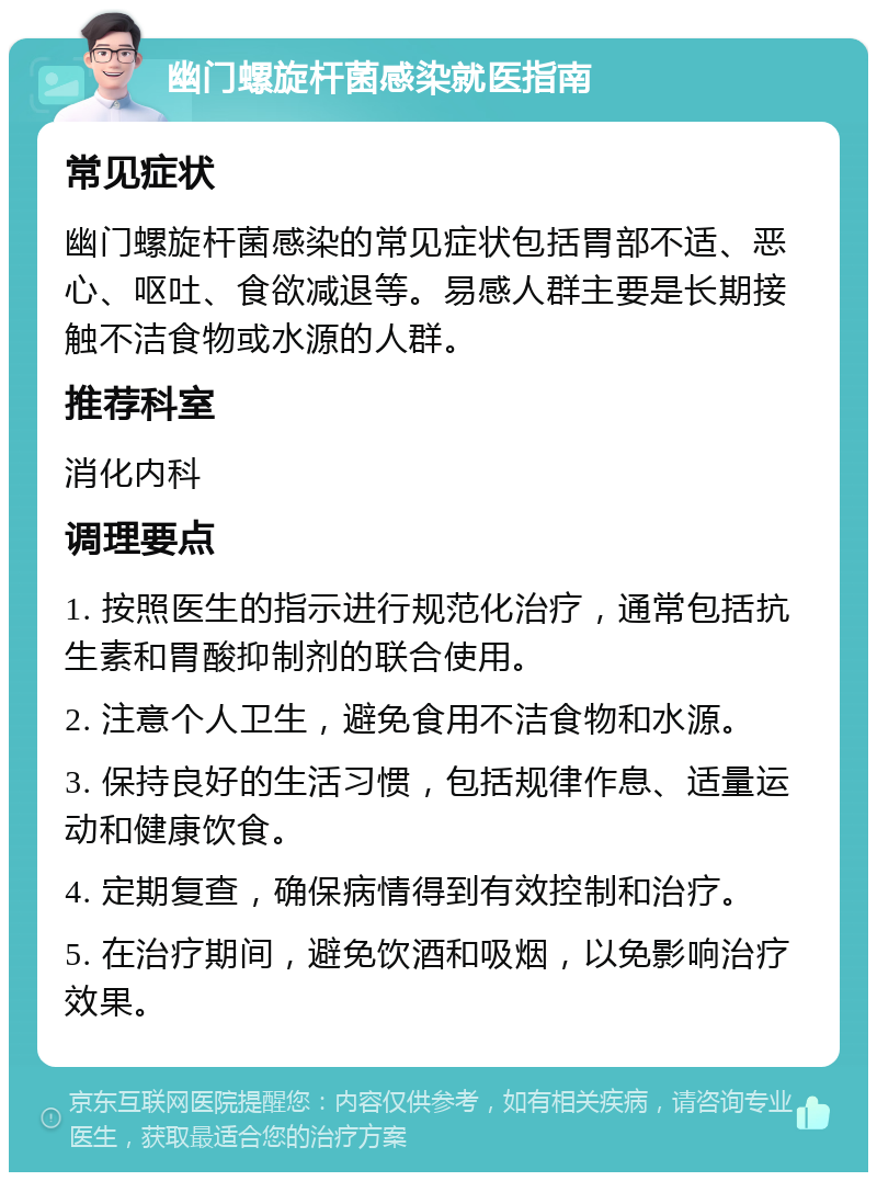 幽门螺旋杆菌感染就医指南 常见症状 幽门螺旋杆菌感染的常见症状包括胃部不适、恶心、呕吐、食欲减退等。易感人群主要是长期接触不洁食物或水源的人群。 推荐科室 消化内科 调理要点 1. 按照医生的指示进行规范化治疗，通常包括抗生素和胃酸抑制剂的联合使用。 2. 注意个人卫生，避免食用不洁食物和水源。 3. 保持良好的生活习惯，包括规律作息、适量运动和健康饮食。 4. 定期复查，确保病情得到有效控制和治疗。 5. 在治疗期间，避免饮酒和吸烟，以免影响治疗效果。