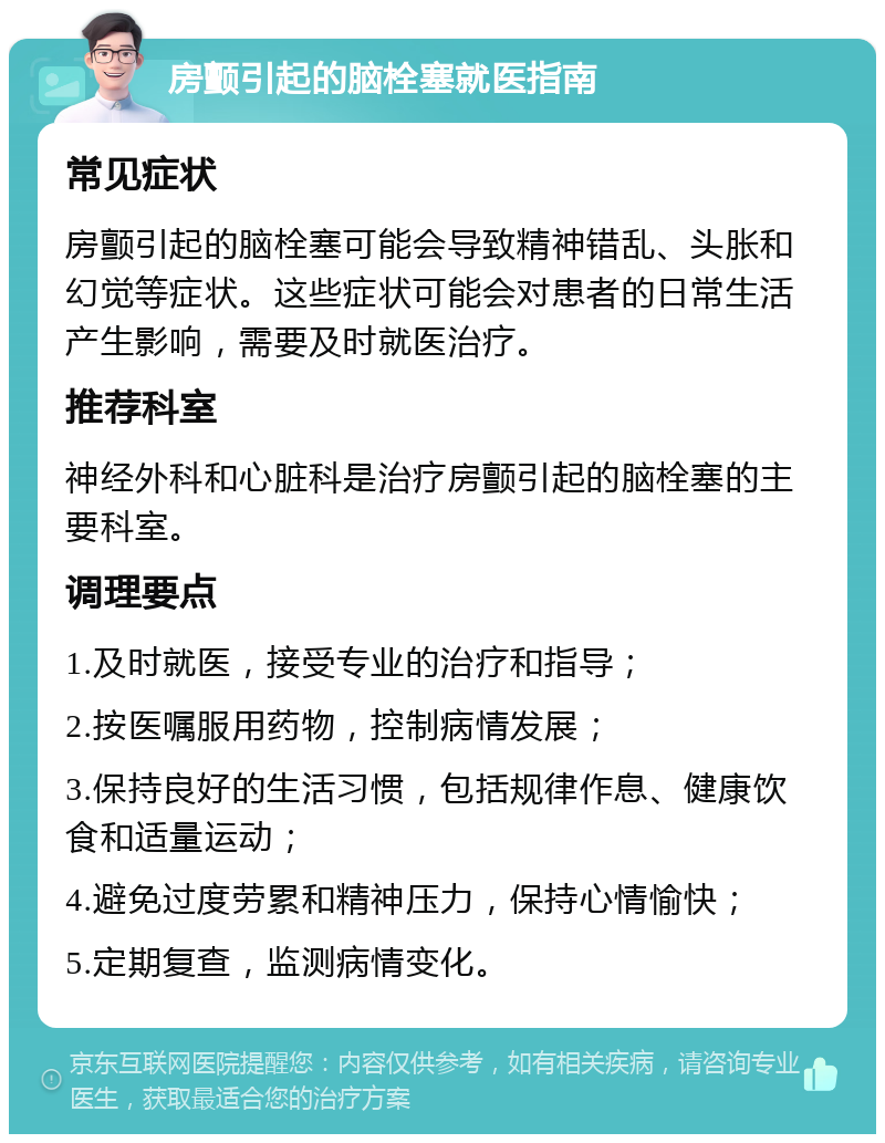 房颤引起的脑栓塞就医指南 常见症状 房颤引起的脑栓塞可能会导致精神错乱、头胀和幻觉等症状。这些症状可能会对患者的日常生活产生影响，需要及时就医治疗。 推荐科室 神经外科和心脏科是治疗房颤引起的脑栓塞的主要科室。 调理要点 1.及时就医，接受专业的治疗和指导； 2.按医嘱服用药物，控制病情发展； 3.保持良好的生活习惯，包括规律作息、健康饮食和适量运动； 4.避免过度劳累和精神压力，保持心情愉快； 5.定期复查，监测病情变化。