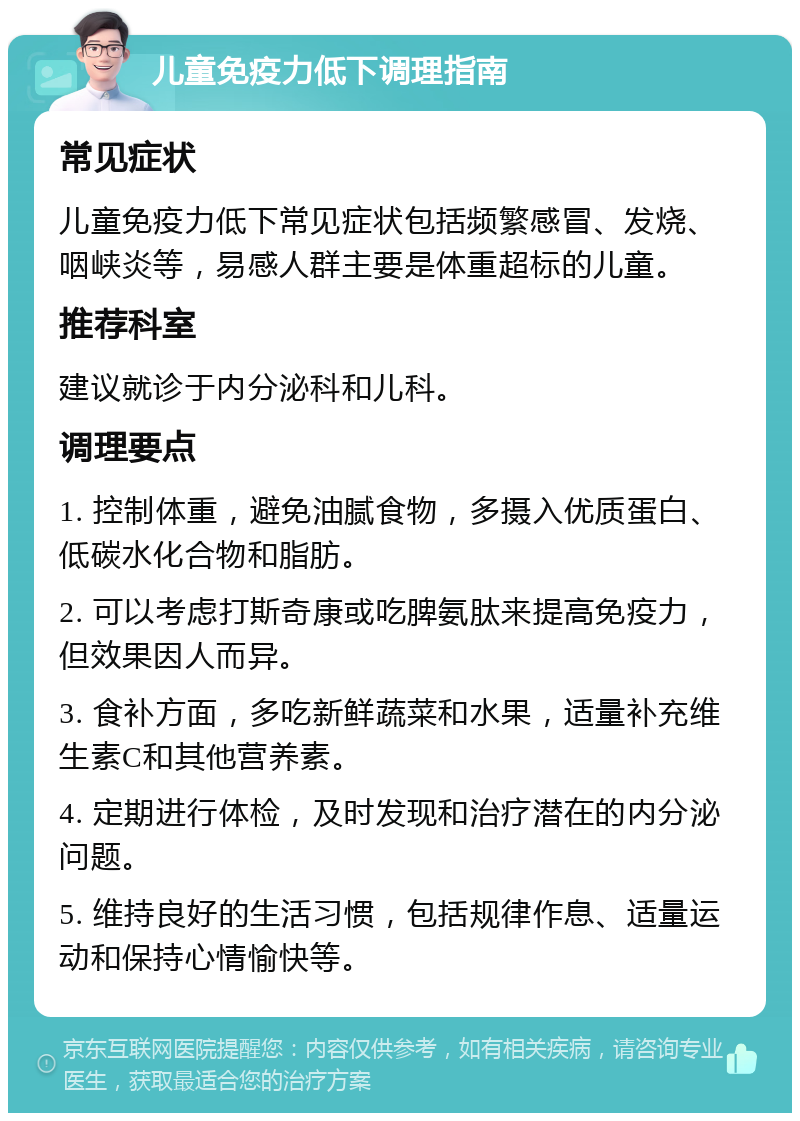 儿童免疫力低下调理指南 常见症状 儿童免疫力低下常见症状包括频繁感冒、发烧、咽峡炎等，易感人群主要是体重超标的儿童。 推荐科室 建议就诊于内分泌科和儿科。 调理要点 1. 控制体重，避免油腻食物，多摄入优质蛋白、低碳水化合物和脂肪。 2. 可以考虑打斯奇康或吃脾氨肽来提高免疫力，但效果因人而异。 3. 食补方面，多吃新鲜蔬菜和水果，适量补充维生素C和其他营养素。 4. 定期进行体检，及时发现和治疗潜在的内分泌问题。 5. 维持良好的生活习惯，包括规律作息、适量运动和保持心情愉快等。