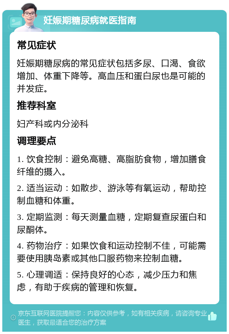 妊娠期糖尿病就医指南 常见症状 妊娠期糖尿病的常见症状包括多尿、口渴、食欲增加、体重下降等。高血压和蛋白尿也是可能的并发症。 推荐科室 妇产科或内分泌科 调理要点 1. 饮食控制：避免高糖、高脂肪食物，增加膳食纤维的摄入。 2. 适当运动：如散步、游泳等有氧运动，帮助控制血糖和体重。 3. 定期监测：每天测量血糖，定期复查尿蛋白和尿酮体。 4. 药物治疗：如果饮食和运动控制不佳，可能需要使用胰岛素或其他口服药物来控制血糖。 5. 心理调适：保持良好的心态，减少压力和焦虑，有助于疾病的管理和恢复。