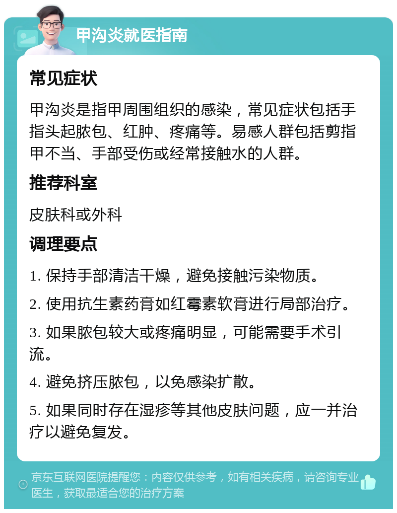 甲沟炎就医指南 常见症状 甲沟炎是指甲周围组织的感染，常见症状包括手指头起脓包、红肿、疼痛等。易感人群包括剪指甲不当、手部受伤或经常接触水的人群。 推荐科室 皮肤科或外科 调理要点 1. 保持手部清洁干燥，避免接触污染物质。 2. 使用抗生素药膏如红霉素软膏进行局部治疗。 3. 如果脓包较大或疼痛明显，可能需要手术引流。 4. 避免挤压脓包，以免感染扩散。 5. 如果同时存在湿疹等其他皮肤问题，应一并治疗以避免复发。