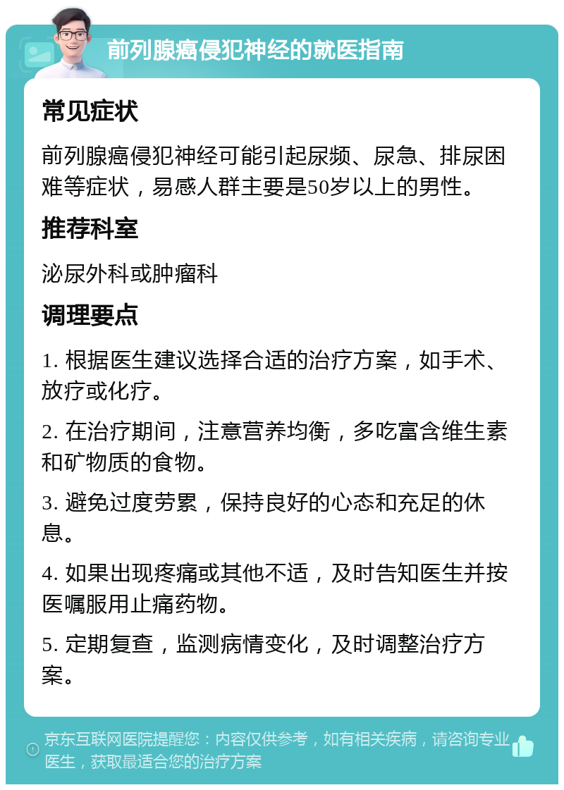 前列腺癌侵犯神经的就医指南 常见症状 前列腺癌侵犯神经可能引起尿频、尿急、排尿困难等症状，易感人群主要是50岁以上的男性。 推荐科室 泌尿外科或肿瘤科 调理要点 1. 根据医生建议选择合适的治疗方案，如手术、放疗或化疗。 2. 在治疗期间，注意营养均衡，多吃富含维生素和矿物质的食物。 3. 避免过度劳累，保持良好的心态和充足的休息。 4. 如果出现疼痛或其他不适，及时告知医生并按医嘱服用止痛药物。 5. 定期复查，监测病情变化，及时调整治疗方案。