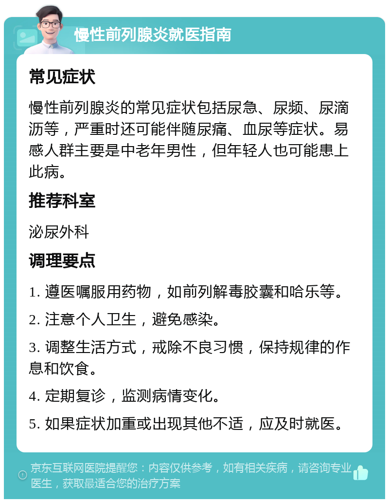 慢性前列腺炎就医指南 常见症状 慢性前列腺炎的常见症状包括尿急、尿频、尿滴沥等，严重时还可能伴随尿痛、血尿等症状。易感人群主要是中老年男性，但年轻人也可能患上此病。 推荐科室 泌尿外科 调理要点 1. 遵医嘱服用药物，如前列解毒胶囊和哈乐等。 2. 注意个人卫生，避免感染。 3. 调整生活方式，戒除不良习惯，保持规律的作息和饮食。 4. 定期复诊，监测病情变化。 5. 如果症状加重或出现其他不适，应及时就医。