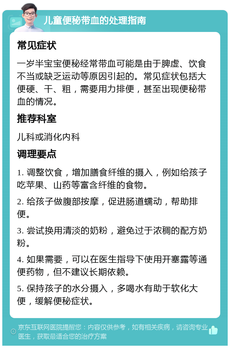 儿童便秘带血的处理指南 常见症状 一岁半宝宝便秘经常带血可能是由于脾虚、饮食不当或缺乏运动等原因引起的。常见症状包括大便硬、干、粗，需要用力排便，甚至出现便秘带血的情况。 推荐科室 儿科或消化内科 调理要点 1. 调整饮食，增加膳食纤维的摄入，例如给孩子吃苹果、山药等富含纤维的食物。 2. 给孩子做腹部按摩，促进肠道蠕动，帮助排便。 3. 尝试换用清淡的奶粉，避免过于浓稠的配方奶粉。 4. 如果需要，可以在医生指导下使用开塞露等通便药物，但不建议长期依赖。 5. 保持孩子的水分摄入，多喝水有助于软化大便，缓解便秘症状。