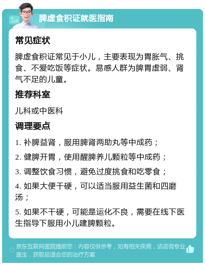 脾虚食积证就医指南 常见症状 脾虚食积证常见于小儿，主要表现为胃胀气、挑食、不爱吃饭等症状。易感人群为脾胃虚弱、肾气不足的儿童。 推荐科室 儿科或中医科 调理要点 1. 补脾益肾，服用脾肾两助丸等中成药； 2. 健脾开胃，使用醒脾养儿颗粒等中成药； 3. 调整饮食习惯，避免过度挑食和吃零食； 4. 如果大便干硬，可以适当服用益生菌和四磨汤； 5. 如果不干硬，可能是运化不良，需要在线下医生指导下服用小儿建脾颗粒。