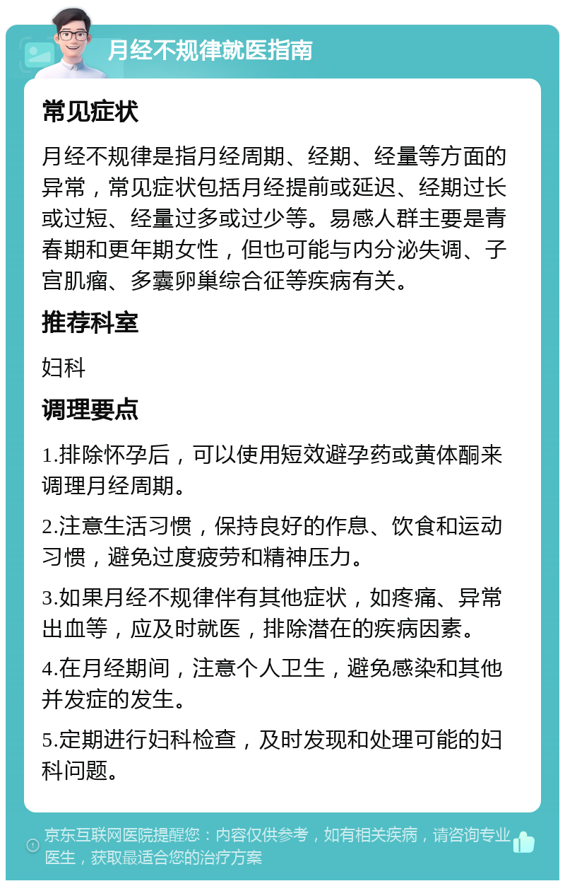 月经不规律就医指南 常见症状 月经不规律是指月经周期、经期、经量等方面的异常，常见症状包括月经提前或延迟、经期过长或过短、经量过多或过少等。易感人群主要是青春期和更年期女性，但也可能与内分泌失调、子宫肌瘤、多囊卵巢综合征等疾病有关。 推荐科室 妇科 调理要点 1.排除怀孕后，可以使用短效避孕药或黄体酮来调理月经周期。 2.注意生活习惯，保持良好的作息、饮食和运动习惯，避免过度疲劳和精神压力。 3.如果月经不规律伴有其他症状，如疼痛、异常出血等，应及时就医，排除潜在的疾病因素。 4.在月经期间，注意个人卫生，避免感染和其他并发症的发生。 5.定期进行妇科检查，及时发现和处理可能的妇科问题。