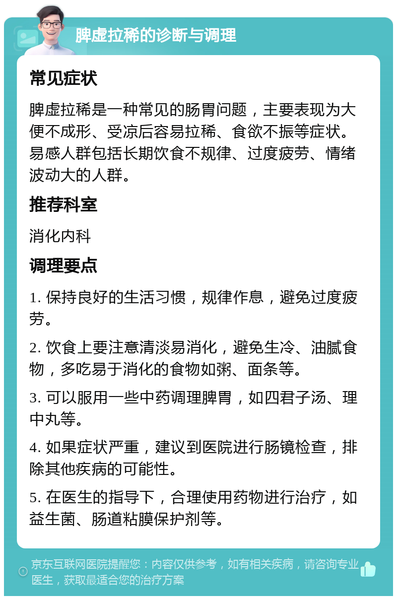 脾虚拉稀的诊断与调理 常见症状 脾虚拉稀是一种常见的肠胃问题，主要表现为大便不成形、受凉后容易拉稀、食欲不振等症状。易感人群包括长期饮食不规律、过度疲劳、情绪波动大的人群。 推荐科室 消化内科 调理要点 1. 保持良好的生活习惯，规律作息，避免过度疲劳。 2. 饮食上要注意清淡易消化，避免生冷、油腻食物，多吃易于消化的食物如粥、面条等。 3. 可以服用一些中药调理脾胃，如四君子汤、理中丸等。 4. 如果症状严重，建议到医院进行肠镜检查，排除其他疾病的可能性。 5. 在医生的指导下，合理使用药物进行治疗，如益生菌、肠道粘膜保护剂等。