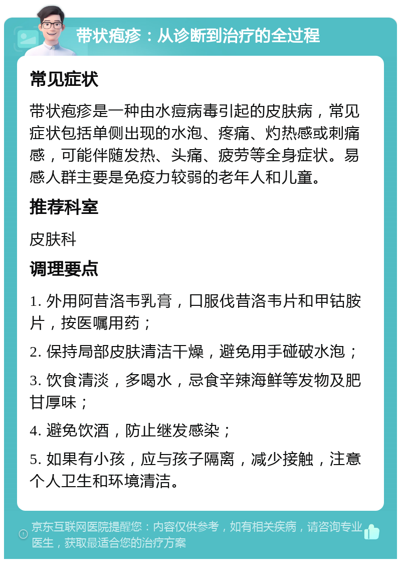 带状疱疹：从诊断到治疗的全过程 常见症状 带状疱疹是一种由水痘病毒引起的皮肤病，常见症状包括单侧出现的水泡、疼痛、灼热感或刺痛感，可能伴随发热、头痛、疲劳等全身症状。易感人群主要是免疫力较弱的老年人和儿童。 推荐科室 皮肤科 调理要点 1. 外用阿昔洛韦乳膏，口服伐昔洛韦片和甲钴胺片，按医嘱用药； 2. 保持局部皮肤清洁干燥，避免用手碰破水泡； 3. 饮食清淡，多喝水，忌食辛辣海鲜等发物及肥甘厚味； 4. 避免饮酒，防止继发感染； 5. 如果有小孩，应与孩子隔离，减少接触，注意个人卫生和环境清洁。