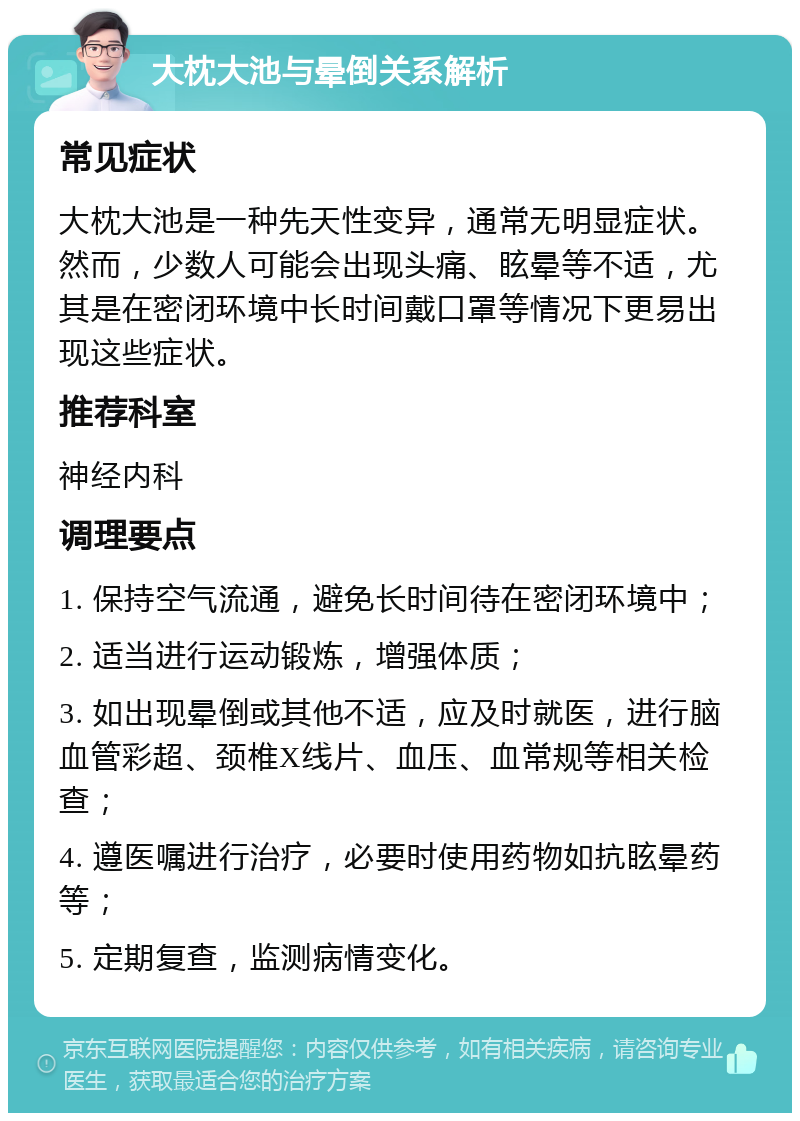 大枕大池与晕倒关系解析 常见症状 大枕大池是一种先天性变异，通常无明显症状。然而，少数人可能会出现头痛、眩晕等不适，尤其是在密闭环境中长时间戴口罩等情况下更易出现这些症状。 推荐科室 神经内科 调理要点 1. 保持空气流通，避免长时间待在密闭环境中； 2. 适当进行运动锻炼，增强体质； 3. 如出现晕倒或其他不适，应及时就医，进行脑血管彩超、颈椎X线片、血压、血常规等相关检查； 4. 遵医嘱进行治疗，必要时使用药物如抗眩晕药等； 5. 定期复查，监测病情变化。