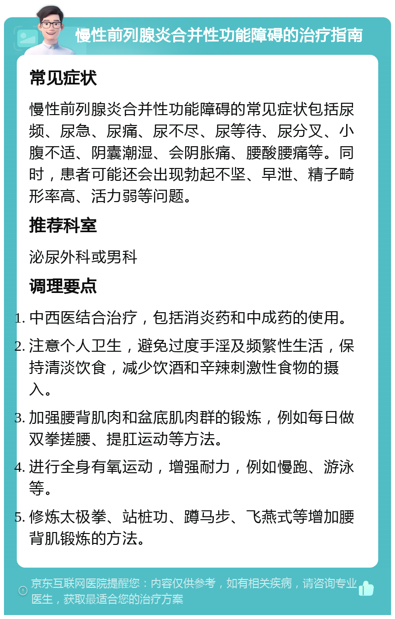 慢性前列腺炎合并性功能障碍的治疗指南 常见症状 慢性前列腺炎合并性功能障碍的常见症状包括尿频、尿急、尿痛、尿不尽、尿等待、尿分叉、小腹不适、阴囊潮湿、会阴胀痛、腰酸腰痛等。同时，患者可能还会出现勃起不坚、早泄、精子畸形率高、活力弱等问题。 推荐科室 泌尿外科或男科 调理要点 中西医结合治疗，包括消炎药和中成药的使用。 注意个人卫生，避免过度手淫及频繁性生活，保持清淡饮食，减少饮酒和辛辣刺激性食物的摄入。 加强腰背肌肉和盆底肌肉群的锻炼，例如每日做双拳搓腰、提肛运动等方法。 进行全身有氧运动，增强耐力，例如慢跑、游泳等。 修炼太极拳、站桩功、蹲马步、飞燕式等增加腰背肌锻炼的方法。