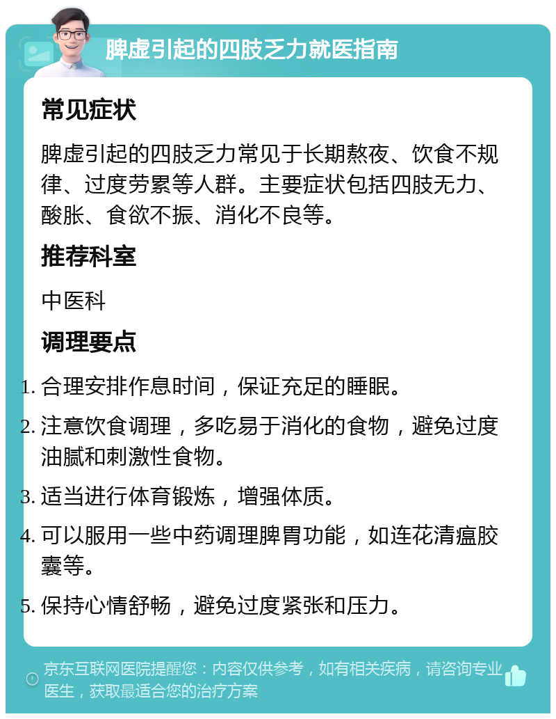 脾虚引起的四肢乏力就医指南 常见症状 脾虚引起的四肢乏力常见于长期熬夜、饮食不规律、过度劳累等人群。主要症状包括四肢无力、酸胀、食欲不振、消化不良等。 推荐科室 中医科 调理要点 合理安排作息时间，保证充足的睡眠。 注意饮食调理，多吃易于消化的食物，避免过度油腻和刺激性食物。 适当进行体育锻炼，增强体质。 可以服用一些中药调理脾胃功能，如连花清瘟胶囊等。 保持心情舒畅，避免过度紧张和压力。