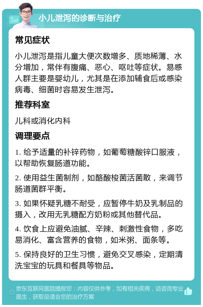 小儿泄泻的诊断与治疗 常见症状 小儿泄泻是指儿童大便次数增多、质地稀薄、水分增加，常伴有腹痛、恶心、呕吐等症状。易感人群主要是婴幼儿，尤其是在添加辅食后或感染病毒、细菌时容易发生泄泻。 推荐科室 儿科或消化内科 调理要点 1. 给予适量的补锌药物，如葡萄糖酸锌口服液，以帮助恢复肠道功能。 2. 使用益生菌制剂，如酪酸梭菌活菌散，来调节肠道菌群平衡。 3. 如果怀疑乳糖不耐受，应暂停牛奶及乳制品的摄入，改用无乳糖配方奶粉或其他替代品。 4. 饮食上应避免油腻、辛辣、刺激性食物，多吃易消化、富含营养的食物，如米粥、面条等。 5. 保持良好的卫生习惯，避免交叉感染，定期清洗宝宝的玩具和餐具等物品。