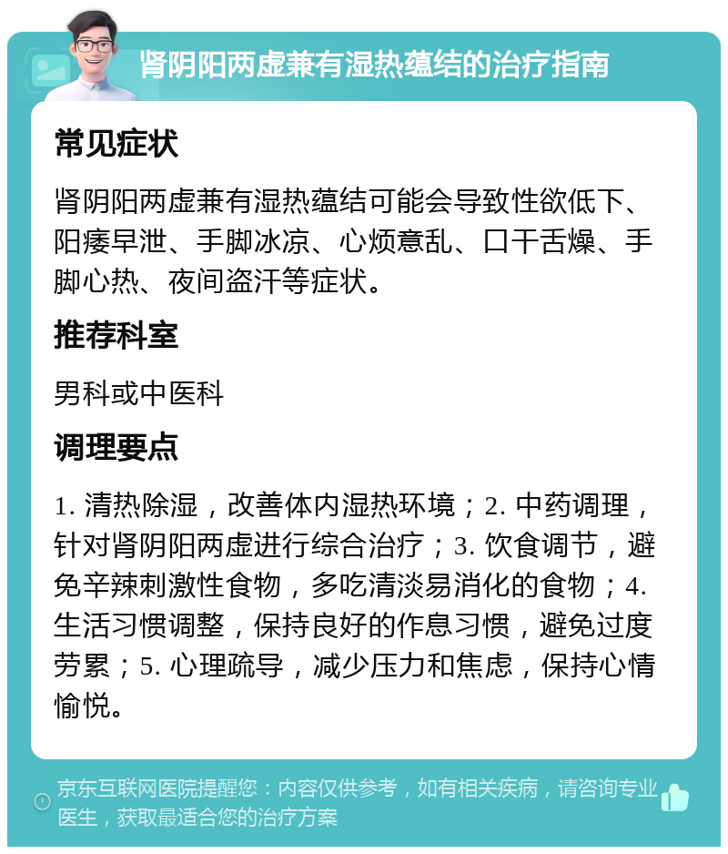 肾阴阳两虚兼有湿热蕴结的治疗指南 常见症状 肾阴阳两虚兼有湿热蕴结可能会导致性欲低下、阳痿早泄、手脚冰凉、心烦意乱、口干舌燥、手脚心热、夜间盗汗等症状。 推荐科室 男科或中医科 调理要点 1. 清热除湿，改善体内湿热环境；2. 中药调理，针对肾阴阳两虚进行综合治疗；3. 饮食调节，避免辛辣刺激性食物，多吃清淡易消化的食物；4. 生活习惯调整，保持良好的作息习惯，避免过度劳累；5. 心理疏导，减少压力和焦虑，保持心情愉悦。