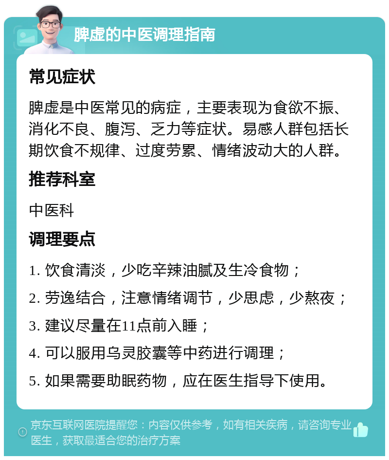 脾虚的中医调理指南 常见症状 脾虚是中医常见的病症，主要表现为食欲不振、消化不良、腹泻、乏力等症状。易感人群包括长期饮食不规律、过度劳累、情绪波动大的人群。 推荐科室 中医科 调理要点 1. 饮食清淡，少吃辛辣油腻及生冷食物； 2. 劳逸结合，注意情绪调节，少思虑，少熬夜； 3. 建议尽量在11点前入睡； 4. 可以服用乌灵胶囊等中药进行调理； 5. 如果需要助眠药物，应在医生指导下使用。