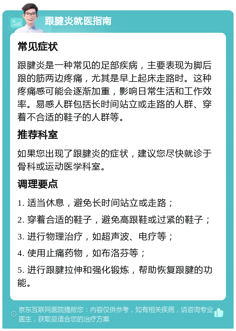 跟腱炎就医指南 常见症状 跟腱炎是一种常见的足部疾病，主要表现为脚后跟的筋两边疼痛，尤其是早上起床走路时。这种疼痛感可能会逐渐加重，影响日常生活和工作效率。易感人群包括长时间站立或走路的人群、穿着不合适的鞋子的人群等。 推荐科室 如果您出现了跟腱炎的症状，建议您尽快就诊于骨科或运动医学科室。 调理要点 1. 适当休息，避免长时间站立或走路； 2. 穿着合适的鞋子，避免高跟鞋或过紧的鞋子； 3. 进行物理治疗，如超声波、电疗等； 4. 使用止痛药物，如布洛芬等； 5. 进行跟腱拉伸和强化锻炼，帮助恢复跟腱的功能。