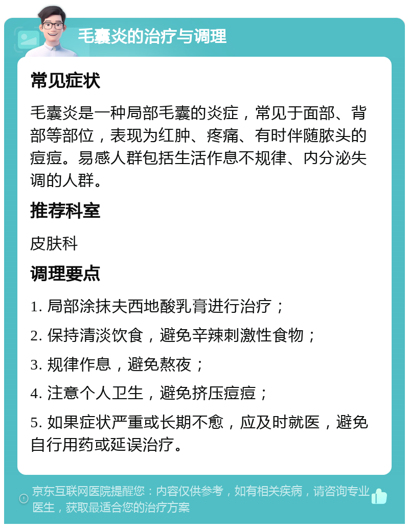 毛囊炎的治疗与调理 常见症状 毛囊炎是一种局部毛囊的炎症，常见于面部、背部等部位，表现为红肿、疼痛、有时伴随脓头的痘痘。易感人群包括生活作息不规律、内分泌失调的人群。 推荐科室 皮肤科 调理要点 1. 局部涂抹夫西地酸乳膏进行治疗； 2. 保持清淡饮食，避免辛辣刺激性食物； 3. 规律作息，避免熬夜； 4. 注意个人卫生，避免挤压痘痘； 5. 如果症状严重或长期不愈，应及时就医，避免自行用药或延误治疗。