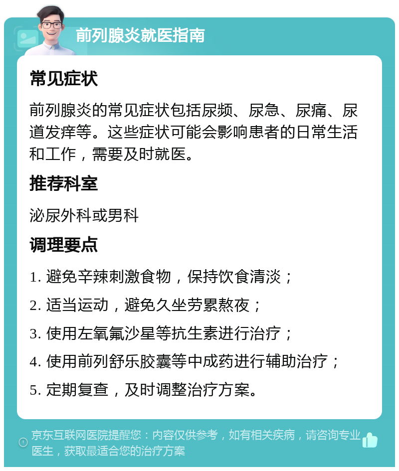 前列腺炎就医指南 常见症状 前列腺炎的常见症状包括尿频、尿急、尿痛、尿道发痒等。这些症状可能会影响患者的日常生活和工作，需要及时就医。 推荐科室 泌尿外科或男科 调理要点 1. 避免辛辣刺激食物，保持饮食清淡； 2. 适当运动，避免久坐劳累熬夜； 3. 使用左氧氟沙星等抗生素进行治疗； 4. 使用前列舒乐胶囊等中成药进行辅助治疗； 5. 定期复查，及时调整治疗方案。