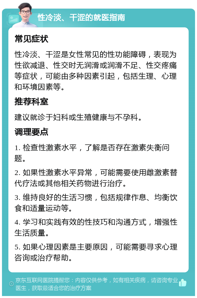 性冷淡、干涩的就医指南 常见症状 性冷淡、干涩是女性常见的性功能障碍，表现为性欲减退、性交时无润滑或润滑不足、性交疼痛等症状，可能由多种因素引起，包括生理、心理和环境因素等。 推荐科室 建议就诊于妇科或生殖健康与不孕科。 调理要点 1. 检查性激素水平，了解是否存在激素失衡问题。 2. 如果性激素水平异常，可能需要使用雌激素替代疗法或其他相关药物进行治疗。 3. 维持良好的生活习惯，包括规律作息、均衡饮食和适量运动等。 4. 学习和实践有效的性技巧和沟通方式，增强性生活质量。 5. 如果心理因素是主要原因，可能需要寻求心理咨询或治疗帮助。