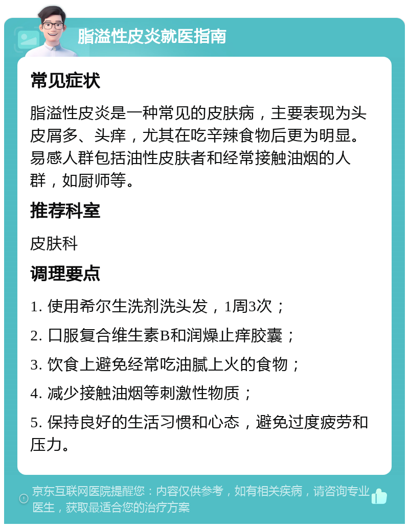 脂溢性皮炎就医指南 常见症状 脂溢性皮炎是一种常见的皮肤病，主要表现为头皮屑多、头痒，尤其在吃辛辣食物后更为明显。易感人群包括油性皮肤者和经常接触油烟的人群，如厨师等。 推荐科室 皮肤科 调理要点 1. 使用希尔生洗剂洗头发，1周3次； 2. 口服复合维生素B和润燥止痒胶囊； 3. 饮食上避免经常吃油腻上火的食物； 4. 减少接触油烟等刺激性物质； 5. 保持良好的生活习惯和心态，避免过度疲劳和压力。