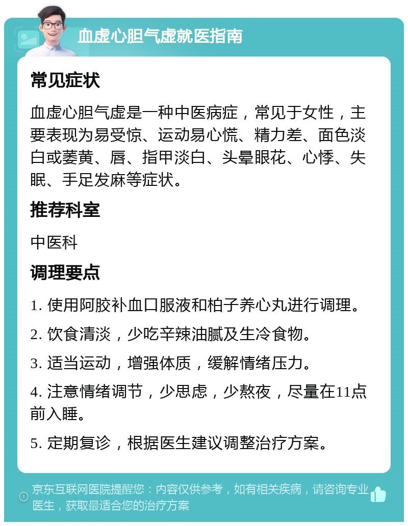 血虚心胆气虚就医指南 常见症状 血虚心胆气虚是一种中医病症，常见于女性，主要表现为易受惊、运动易心慌、精力差、面色淡白或萎黄、唇、指甲淡白、头晕眼花、心悸、失眠、手足发麻等症状。 推荐科室 中医科 调理要点 1. 使用阿胶补血口服液和柏子养心丸进行调理。 2. 饮食清淡，少吃辛辣油腻及生冷食物。 3. 适当运动，增强体质，缓解情绪压力。 4. 注意情绪调节，少思虑，少熬夜，尽量在11点前入睡。 5. 定期复诊，根据医生建议调整治疗方案。