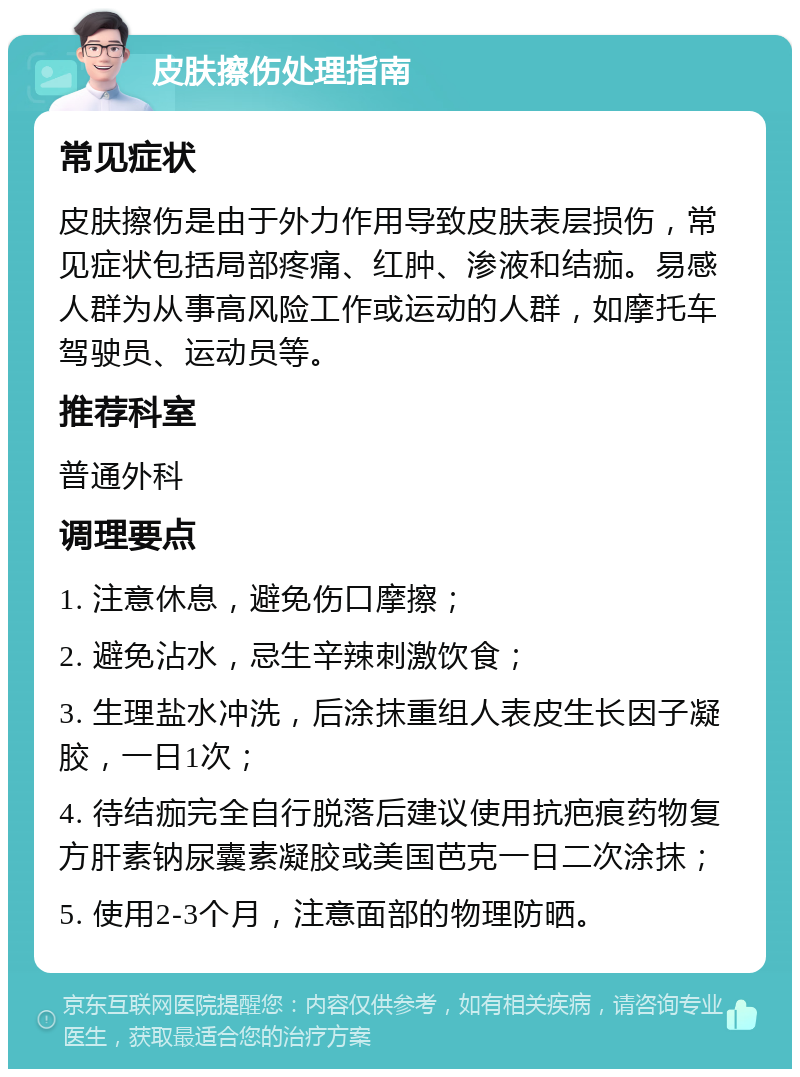 皮肤擦伤处理指南 常见症状 皮肤擦伤是由于外力作用导致皮肤表层损伤，常见症状包括局部疼痛、红肿、渗液和结痂。易感人群为从事高风险工作或运动的人群，如摩托车驾驶员、运动员等。 推荐科室 普通外科 调理要点 1. 注意休息，避免伤口摩擦； 2. 避免沾水，忌生辛辣刺激饮食； 3. 生理盐水冲洗，后涂抹重组人表皮生长因子凝胶，一日1次； 4. 待结痂完全自行脱落后建议使用抗疤痕药物复方肝素钠尿囊素凝胶或美国芭克一日二次涂抹； 5. 使用2-3个月，注意面部的物理防晒。