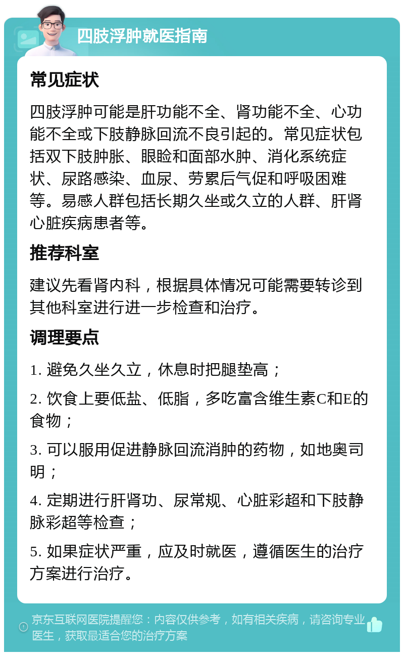 四肢浮肿就医指南 常见症状 四肢浮肿可能是肝功能不全、肾功能不全、心功能不全或下肢静脉回流不良引起的。常见症状包括双下肢肿胀、眼睑和面部水肿、消化系统症状、尿路感染、血尿、劳累后气促和呼吸困难等。易感人群包括长期久坐或久立的人群、肝肾心脏疾病患者等。 推荐科室 建议先看肾内科，根据具体情况可能需要转诊到其他科室进行进一步检查和治疗。 调理要点 1. 避免久坐久立，休息时把腿垫高； 2. 饮食上要低盐、低脂，多吃富含维生素C和E的食物； 3. 可以服用促进静脉回流消肿的药物，如地奥司明； 4. 定期进行肝肾功、尿常规、心脏彩超和下肢静脉彩超等检查； 5. 如果症状严重，应及时就医，遵循医生的治疗方案进行治疗。