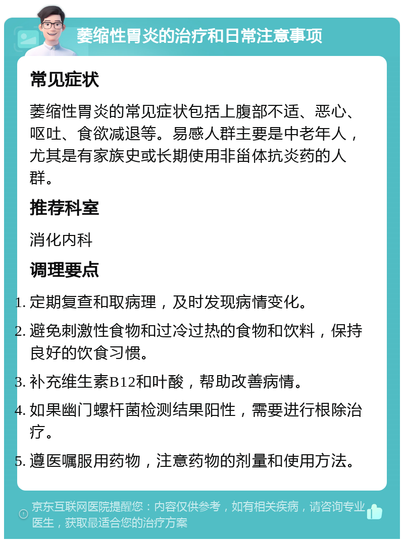 萎缩性胃炎的治疗和日常注意事项 常见症状 萎缩性胃炎的常见症状包括上腹部不适、恶心、呕吐、食欲减退等。易感人群主要是中老年人，尤其是有家族史或长期使用非甾体抗炎药的人群。 推荐科室 消化内科 调理要点 定期复查和取病理，及时发现病情变化。 避免刺激性食物和过冷过热的食物和饮料，保持良好的饮食习惯。 补充维生素B12和叶酸，帮助改善病情。 如果幽门螺杆菌检测结果阳性，需要进行根除治疗。 遵医嘱服用药物，注意药物的剂量和使用方法。