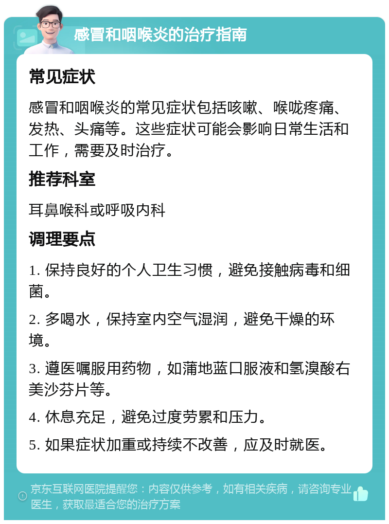 感冒和咽喉炎的治疗指南 常见症状 感冒和咽喉炎的常见症状包括咳嗽、喉咙疼痛、发热、头痛等。这些症状可能会影响日常生活和工作，需要及时治疗。 推荐科室 耳鼻喉科或呼吸内科 调理要点 1. 保持良好的个人卫生习惯，避免接触病毒和细菌。 2. 多喝水，保持室内空气湿润，避免干燥的环境。 3. 遵医嘱服用药物，如蒲地蓝口服液和氢溴酸右美沙芬片等。 4. 休息充足，避免过度劳累和压力。 5. 如果症状加重或持续不改善，应及时就医。