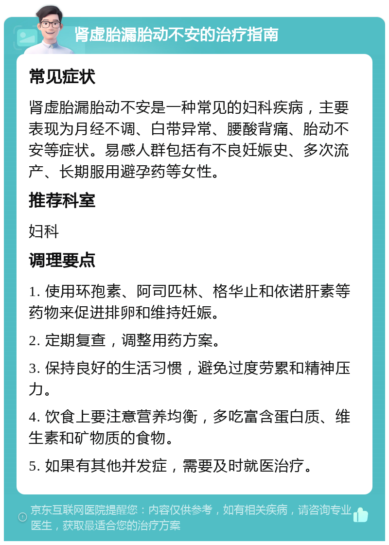 肾虚胎漏胎动不安的治疗指南 常见症状 肾虚胎漏胎动不安是一种常见的妇科疾病，主要表现为月经不调、白带异常、腰酸背痛、胎动不安等症状。易感人群包括有不良妊娠史、多次流产、长期服用避孕药等女性。 推荐科室 妇科 调理要点 1. 使用环孢素、阿司匹林、格华止和依诺肝素等药物来促进排卵和维持妊娠。 2. 定期复查，调整用药方案。 3. 保持良好的生活习惯，避免过度劳累和精神压力。 4. 饮食上要注意营养均衡，多吃富含蛋白质、维生素和矿物质的食物。 5. 如果有其他并发症，需要及时就医治疗。