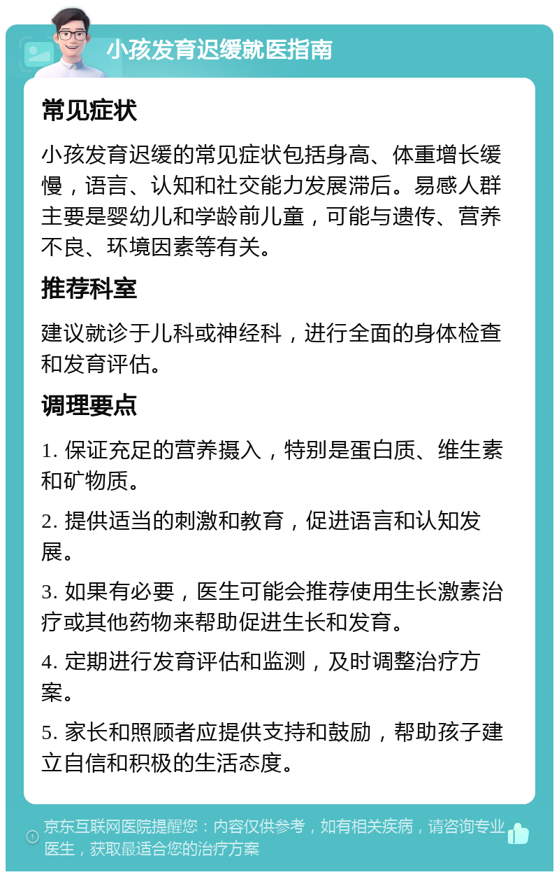 小孩发育迟缓就医指南 常见症状 小孩发育迟缓的常见症状包括身高、体重增长缓慢，语言、认知和社交能力发展滞后。易感人群主要是婴幼儿和学龄前儿童，可能与遗传、营养不良、环境因素等有关。 推荐科室 建议就诊于儿科或神经科，进行全面的身体检查和发育评估。 调理要点 1. 保证充足的营养摄入，特别是蛋白质、维生素和矿物质。 2. 提供适当的刺激和教育，促进语言和认知发展。 3. 如果有必要，医生可能会推荐使用生长激素治疗或其他药物来帮助促进生长和发育。 4. 定期进行发育评估和监测，及时调整治疗方案。 5. 家长和照顾者应提供支持和鼓励，帮助孩子建立自信和积极的生活态度。