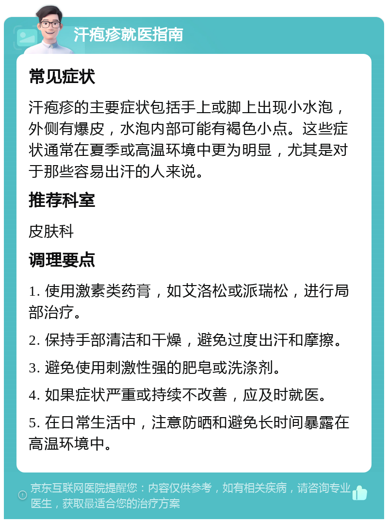 汗疱疹就医指南 常见症状 汗疱疹的主要症状包括手上或脚上出现小水泡，外侧有爆皮，水泡内部可能有褐色小点。这些症状通常在夏季或高温环境中更为明显，尤其是对于那些容易出汗的人来说。 推荐科室 皮肤科 调理要点 1. 使用激素类药膏，如艾洛松或派瑞松，进行局部治疗。 2. 保持手部清洁和干燥，避免过度出汗和摩擦。 3. 避免使用刺激性强的肥皂或洗涤剂。 4. 如果症状严重或持续不改善，应及时就医。 5. 在日常生活中，注意防晒和避免长时间暴露在高温环境中。