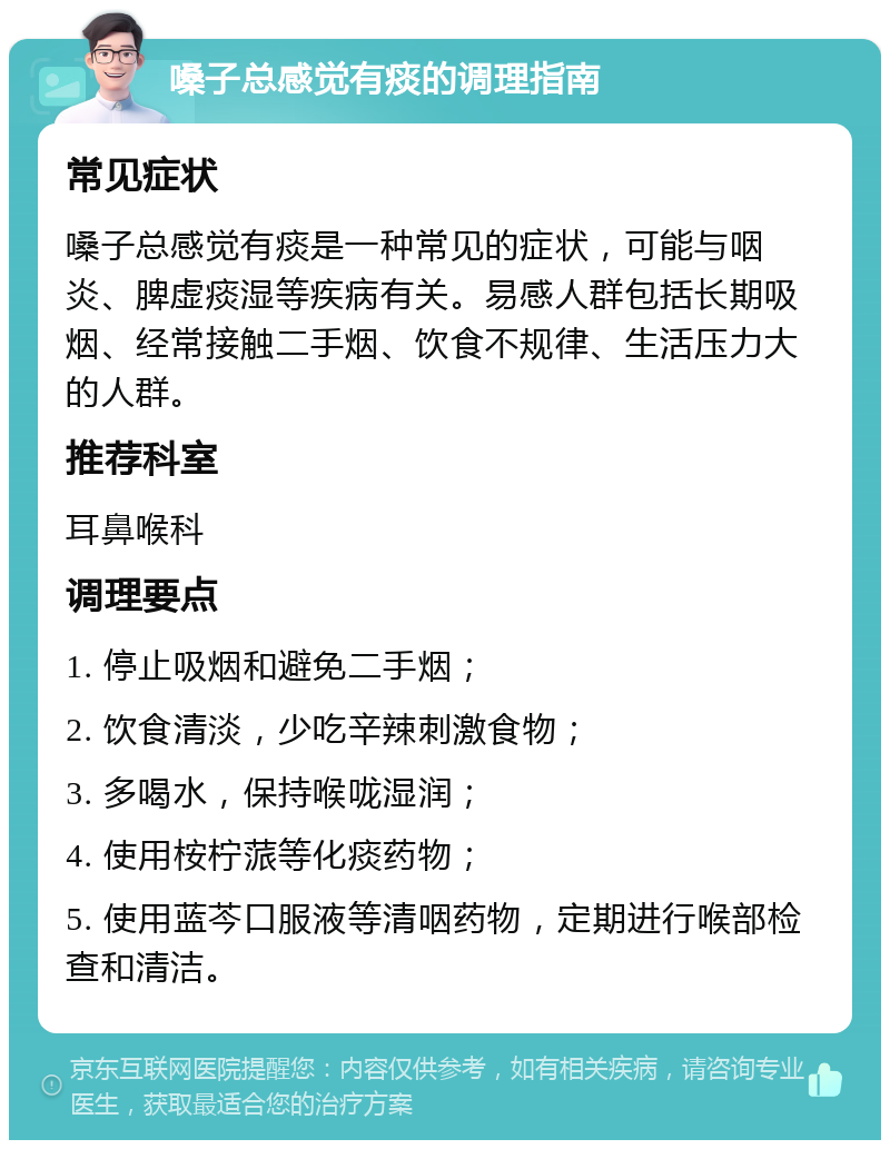 嗓子总感觉有痰的调理指南 常见症状 嗓子总感觉有痰是一种常见的症状，可能与咽炎、脾虚痰湿等疾病有关。易感人群包括长期吸烟、经常接触二手烟、饮食不规律、生活压力大的人群。 推荐科室 耳鼻喉科 调理要点 1. 停止吸烟和避免二手烟； 2. 饮食清淡，少吃辛辣刺激食物； 3. 多喝水，保持喉咙湿润； 4. 使用桉柠蒎等化痰药物； 5. 使用蓝芩口服液等清咽药物，定期进行喉部检查和清洁。