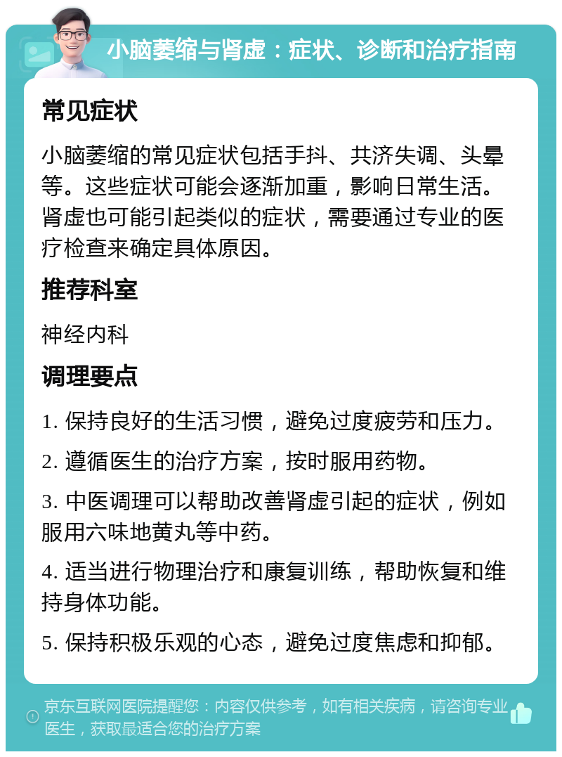 小脑萎缩与肾虚：症状、诊断和治疗指南 常见症状 小脑萎缩的常见症状包括手抖、共济失调、头晕等。这些症状可能会逐渐加重，影响日常生活。肾虚也可能引起类似的症状，需要通过专业的医疗检查来确定具体原因。 推荐科室 神经内科 调理要点 1. 保持良好的生活习惯，避免过度疲劳和压力。 2. 遵循医生的治疗方案，按时服用药物。 3. 中医调理可以帮助改善肾虚引起的症状，例如服用六味地黄丸等中药。 4. 适当进行物理治疗和康复训练，帮助恢复和维持身体功能。 5. 保持积极乐观的心态，避免过度焦虑和抑郁。