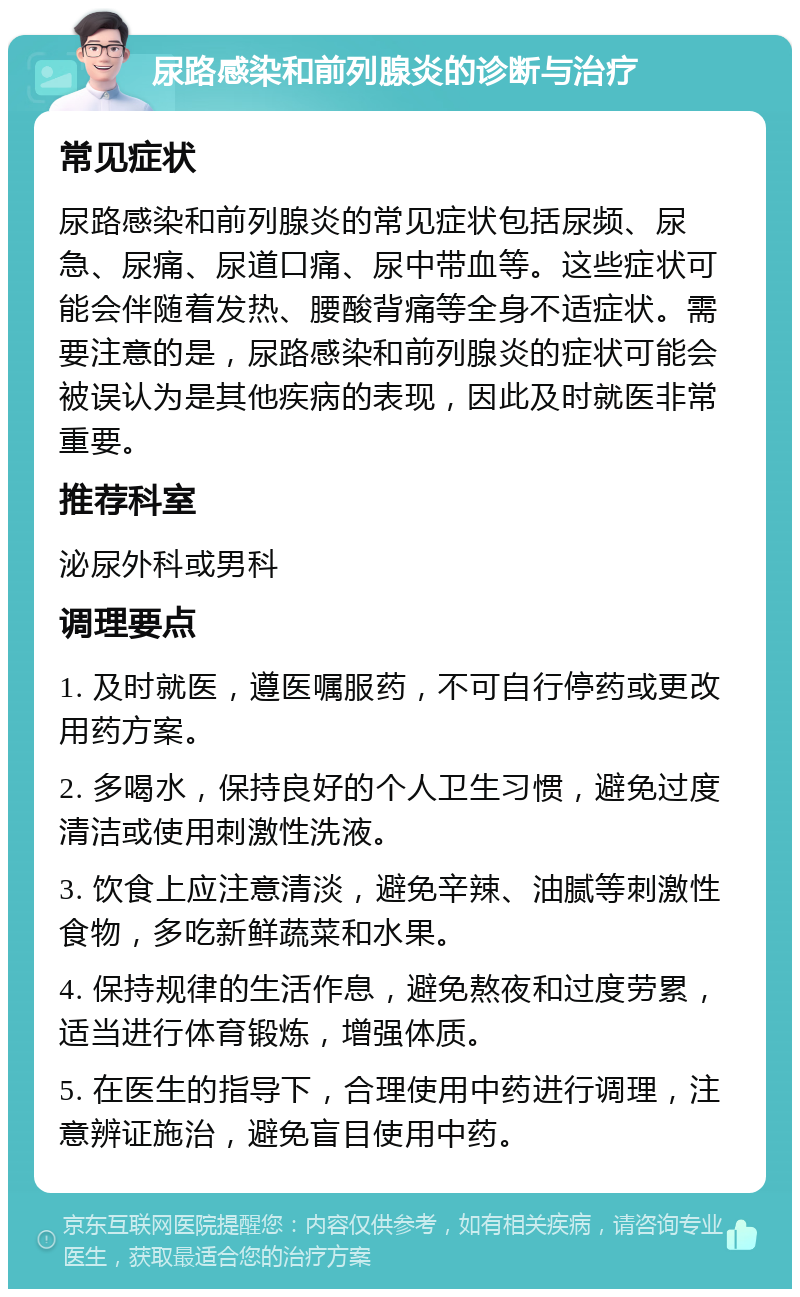 尿路感染和前列腺炎的诊断与治疗 常见症状 尿路感染和前列腺炎的常见症状包括尿频、尿急、尿痛、尿道口痛、尿中带血等。这些症状可能会伴随着发热、腰酸背痛等全身不适症状。需要注意的是，尿路感染和前列腺炎的症状可能会被误认为是其他疾病的表现，因此及时就医非常重要。 推荐科室 泌尿外科或男科 调理要点 1. 及时就医，遵医嘱服药，不可自行停药或更改用药方案。 2. 多喝水，保持良好的个人卫生习惯，避免过度清洁或使用刺激性洗液。 3. 饮食上应注意清淡，避免辛辣、油腻等刺激性食物，多吃新鲜蔬菜和水果。 4. 保持规律的生活作息，避免熬夜和过度劳累，适当进行体育锻炼，增强体质。 5. 在医生的指导下，合理使用中药进行调理，注意辨证施治，避免盲目使用中药。