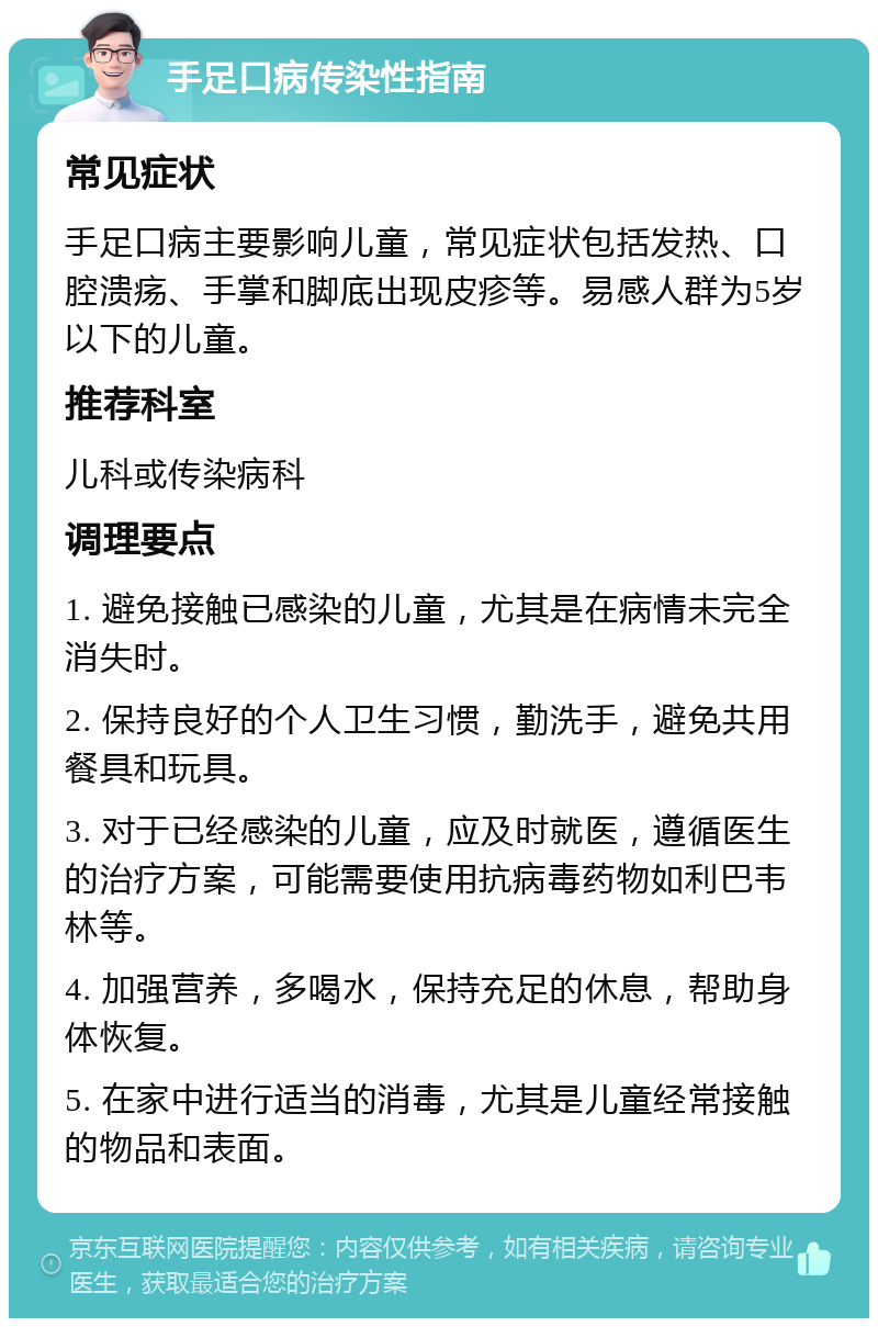 手足口病传染性指南 常见症状 手足口病主要影响儿童，常见症状包括发热、口腔溃疡、手掌和脚底出现皮疹等。易感人群为5岁以下的儿童。 推荐科室 儿科或传染病科 调理要点 1. 避免接触已感染的儿童，尤其是在病情未完全消失时。 2. 保持良好的个人卫生习惯，勤洗手，避免共用餐具和玩具。 3. 对于已经感染的儿童，应及时就医，遵循医生的治疗方案，可能需要使用抗病毒药物如利巴韦林等。 4. 加强营养，多喝水，保持充足的休息，帮助身体恢复。 5. 在家中进行适当的消毒，尤其是儿童经常接触的物品和表面。