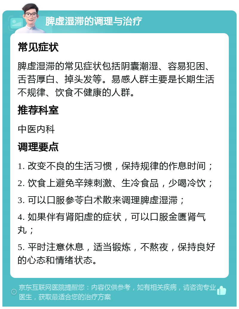 脾虚湿滞的调理与治疗 常见症状 脾虚湿滞的常见症状包括阴囊潮湿、容易犯困、舌苔厚白、掉头发等。易感人群主要是长期生活不规律、饮食不健康的人群。 推荐科室 中医内科 调理要点 1. 改变不良的生活习惯，保持规律的作息时间； 2. 饮食上避免辛辣刺激、生冷食品，少喝冷饮； 3. 可以口服参苓白术散来调理脾虚湿滞； 4. 如果伴有肾阳虚的症状，可以口服金匮肾气丸； 5. 平时注意休息，适当锻炼，不熬夜，保持良好的心态和情绪状态。