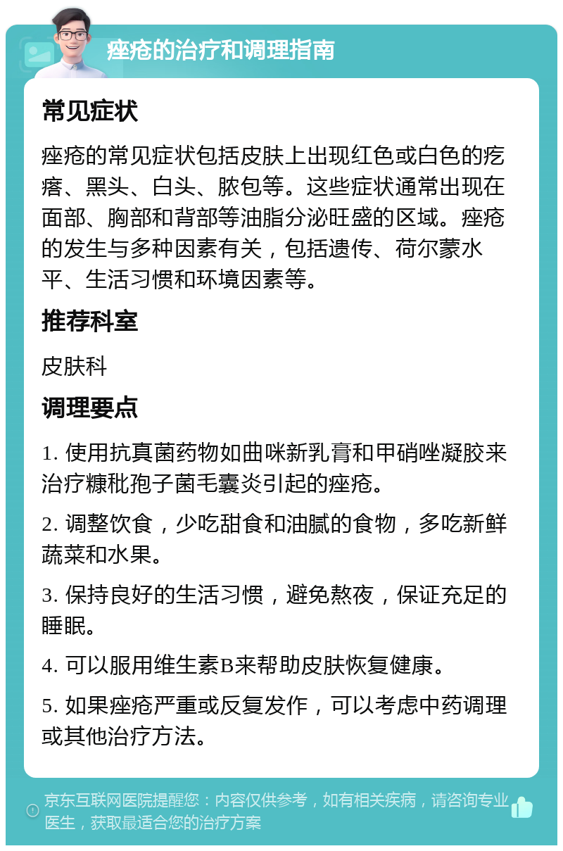 痤疮的治疗和调理指南 常见症状 痤疮的常见症状包括皮肤上出现红色或白色的疙瘩、黑头、白头、脓包等。这些症状通常出现在面部、胸部和背部等油脂分泌旺盛的区域。痤疮的发生与多种因素有关，包括遗传、荷尔蒙水平、生活习惯和环境因素等。 推荐科室 皮肤科 调理要点 1. 使用抗真菌药物如曲咪新乳膏和甲硝唑凝胶来治疗糠秕孢子菌毛囊炎引起的痤疮。 2. 调整饮食，少吃甜食和油腻的食物，多吃新鲜蔬菜和水果。 3. 保持良好的生活习惯，避免熬夜，保证充足的睡眠。 4. 可以服用维生素B来帮助皮肤恢复健康。 5. 如果痤疮严重或反复发作，可以考虑中药调理或其他治疗方法。