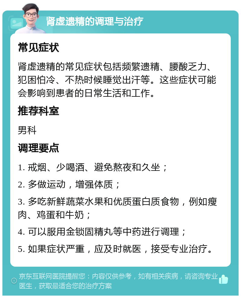 肾虚遗精的调理与治疗 常见症状 肾虚遗精的常见症状包括频繁遗精、腰酸乏力、犯困怕冷、不热时候睡觉出汗等。这些症状可能会影响到患者的日常生活和工作。 推荐科室 男科 调理要点 1. 戒烟、少喝酒、避免熬夜和久坐； 2. 多做运动，增强体质； 3. 多吃新鲜蔬菜水果和优质蛋白质食物，例如瘦肉、鸡蛋和牛奶； 4. 可以服用金锁固精丸等中药进行调理； 5. 如果症状严重，应及时就医，接受专业治疗。