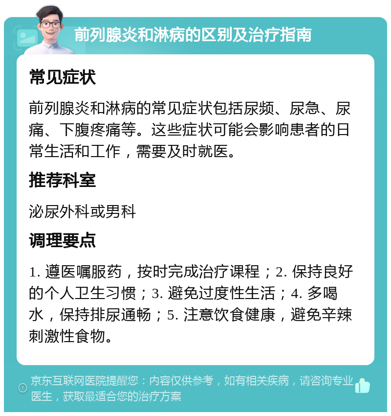 前列腺炎和淋病的区别及治疗指南 常见症状 前列腺炎和淋病的常见症状包括尿频、尿急、尿痛、下腹疼痛等。这些症状可能会影响患者的日常生活和工作，需要及时就医。 推荐科室 泌尿外科或男科 调理要点 1. 遵医嘱服药，按时完成治疗课程；2. 保持良好的个人卫生习惯；3. 避免过度性生活；4. 多喝水，保持排尿通畅；5. 注意饮食健康，避免辛辣刺激性食物。