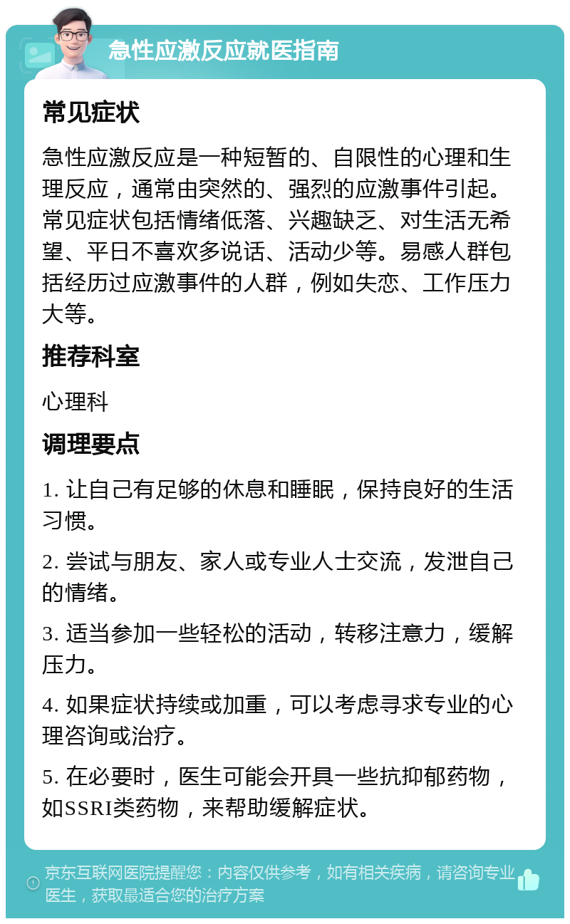 急性应激反应就医指南 常见症状 急性应激反应是一种短暂的、自限性的心理和生理反应，通常由突然的、强烈的应激事件引起。常见症状包括情绪低落、兴趣缺乏、对生活无希望、平日不喜欢多说话、活动少等。易感人群包括经历过应激事件的人群，例如失恋、工作压力大等。 推荐科室 心理科 调理要点 1. 让自己有足够的休息和睡眠，保持良好的生活习惯。 2. 尝试与朋友、家人或专业人士交流，发泄自己的情绪。 3. 适当参加一些轻松的活动，转移注意力，缓解压力。 4. 如果症状持续或加重，可以考虑寻求专业的心理咨询或治疗。 5. 在必要时，医生可能会开具一些抗抑郁药物，如SSRI类药物，来帮助缓解症状。