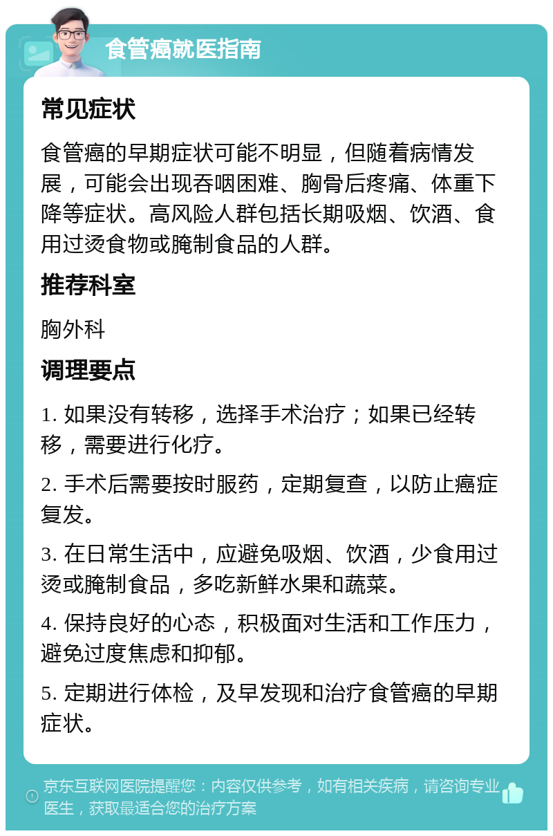 食管癌就医指南 常见症状 食管癌的早期症状可能不明显，但随着病情发展，可能会出现吞咽困难、胸骨后疼痛、体重下降等症状。高风险人群包括长期吸烟、饮酒、食用过烫食物或腌制食品的人群。 推荐科室 胸外科 调理要点 1. 如果没有转移，选择手术治疗；如果已经转移，需要进行化疗。 2. 手术后需要按时服药，定期复查，以防止癌症复发。 3. 在日常生活中，应避免吸烟、饮酒，少食用过烫或腌制食品，多吃新鲜水果和蔬菜。 4. 保持良好的心态，积极面对生活和工作压力，避免过度焦虑和抑郁。 5. 定期进行体检，及早发现和治疗食管癌的早期症状。